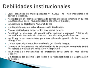  Leyes orgánicas de municipalidades y GORES no han incorporado la
gestión de riesgos.
 Necesidad de orientar los procesos de gestión de riesgo teniendo en cuenta
las diferencias entre municipalidades pequeñas y grandes.
 Inexistencia de Plataforma Nacional de GR
 Limitada información sobre clima actual y tendencias.
 Poca capacidad para proyectar los escenarios futuros.
 Debilidad de sistemas de planificación nacional y regional. Políticas de
ocupación del territorio sin tener en cuenta los riesgos de desastres.
 Insuficiencia de mecanismos para una adecuada gestión de las cuencas
hidrográficas.
 Limitada participación poblacional en la gestión de riesgos.
 Carencia de mecanismos de información de la población vulnerable sobre
los riesgos y medidas de mitigación y adaptación.
 Insuficiencia de mecanismos de protección social para los más pobres
(seguros).
 Limitaciones del sistema legal frente a la responsabilidad de la generación
de riesgos.
 