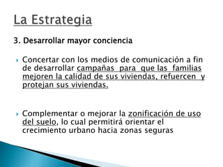 3. Desarrollar mayor conciencia
 Concertar con los medios de comunicación a fin
de desarrollar campañas para que las familias
mejoren la calidad de sus viviendas, refuercen y
protejan sus viviendas.
 Complementar o mejorar la zonificación de uso
del suelo, lo cual permitirá orientar el
crecimiento urbano hacia zonas seguras
 