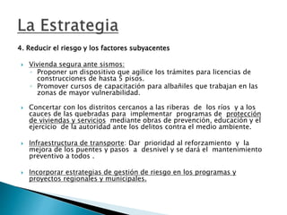 4. Reducir el riesgo y los factores subyacentes
 Vivienda segura ante sismos:
◦ Proponer un dispositivo que agilice los trámites para licencias de
construcciones de hasta 5 pisos.
◦ Promover cursos de capacitación para albañiles que trabajan en las
zonas de mayor vulnerabilidad.
 Concertar con los distritos cercanos a las riberas de los ríos y a los
cauces de las quebradas para implementar programas de protección
de viviendas y servicios mediante obras de prevención, educación y el
ejercicio de la autoridad ante los delitos contra el medio ambiente.
 Infraestructura de transporte: Dar prioridad al reforzamiento y la
mejora de los puentes y pasos a desnivel y se dará el mantenimiento
preventivo a todos .
 Incorporar estrategias de gestión de riesgo en los programas y
proyectos regionales y municipales.
 