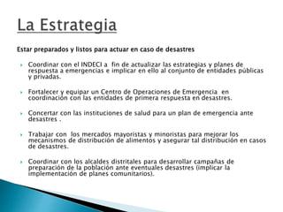 Estar preparados y listos para actuar en caso de desastres
 Coordinar con el INDECI a fin de actualizar las estrategias y planes de
respuesta a emergencias e implicar en ello al conjunto de entidades públicas
y privadas.
 Fortalecer y equipar un Centro de Operaciones de Emergencia en
coordinación con las entidades de primera respuesta en desastres.
 Concertar con las instituciones de salud para un plan de emergencia ante
desastres .
 Trabajar con los mercados mayoristas y minoristas para mejorar los
mecanismos de distribución de alimentos y asegurar tal distribución en casos
de desastres.
 Coordinar con los alcaldes distritales para desarrollar campañas de
preparación de la población ante eventuales desastres (implicar la
implementación de planes comunitarios).
 
