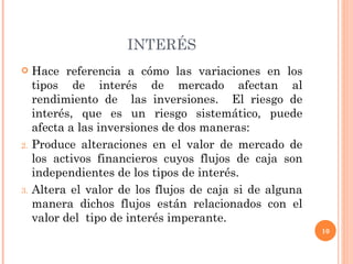 INTERÉS Hace referencia a cómo las variaciones en los tipos de interés de mercado afectan al rendimiento de  las inversiones.  El riesgo de interés, que es un riesgo sistemático, puede afecta a las inversiones de dos maneras: Produce alteraciones en el valor de mercado de los activos financieros cuyos flujos de caja son independientes de los tipos de interés. Altera el valor de los flujos de caja si de alguna manera dichos flujos están relacionados con el valor del  tipo de interés imperante. 