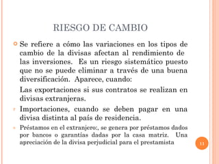 RIESGO DE CAMBIO Se refiere a cómo las variaciones en los tipos de cambio de la divisas afectan al rendimiento de  las inversiones.  Es un riesgo sistemático puesto que no se puede eliminar a través de una buena diversificación.  Aparece, cuando: Las exportaciones si sus contratos se realizan en divisas extranjeras. Importaciones, cuando se deben pagar en una divisa distinta al país de residencia. Préstamos en el extranjero:, se genera por préstamos dados por bancos o garantías dadas por la casa matriz.  Una apreciación de la divisa perjudicial para el prestamista 