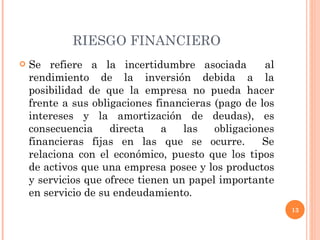 RIESGO FINANCIERO Se refiere a la incertidumbre asociada  al rendimiento de la inversión debida a la posibilidad de que la empresa no pueda hacer frente a sus obligaciones financieras (pago de los intereses y la amortización de deudas), es consecuencia directa a las obligaciones financieras fijas en las que se ocurre.  Se relaciona con el económico, puesto que los tipos de activos que una empresa posee y los productos y servicios que ofrece tienen un papel importante en servicio de su endeudamiento. 