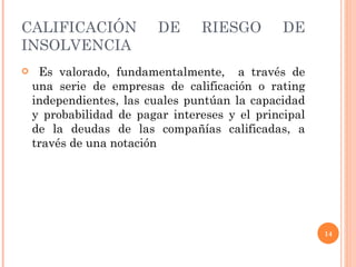CALIFICACIÓN DE RIESGO DE INSOLVENCIA Es valorado, fundamentalmente,  a través de una serie de empresas de calificación o rating independientes, las cuales puntúan la capacidad y probabilidad de pagar intereses y el principal de la deudas de las compañías calificadas, a través de una notación 