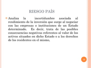 RIESGO PAÍS Analiza la  incertidumbre asociada al rendimiento de la inversión que surge al negociar con las empresas o instituciones de un Estado determinado.  Es decir, trata de las posibles consecuencias negativas referentes al valor de los activos situados en dicho Estado o a los derechos de los residentes en el mismo,  