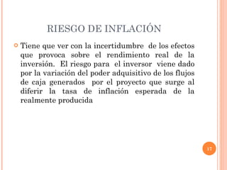 RIESGO DE INFLACIÓN Tiene que ver con la incertidumbre  de los efectos que provoca sobre el rendimiento real de la inversión.  El riesgo para  el inversor  viene dado por la variación del poder adquisitivo de los flujos de caja generados  por el proyecto que surge al diferir la tasa de inflación esperada de la realmente producida 