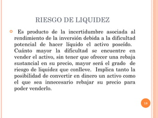 RIESGO DE LIQUIDEZ Es producto de la incertidumbre asociada al rendimiento de la inversión debida a la dificultad potencial de hacer líquido el activo poseído.  Cuánto mayor la dificultad se encuentre en vender el activo, sin tener que ofrecer una rebaja sustancial en su precio, mayor será el grado  de riesgo de liquidez que conlleve.  Implica tanto la posibilidad de convertir en dinero un activo como el que sea innecesario rebajar su precio para poder venderlo. 