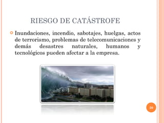 RIESGO DE CATÁSTROFE Inundaciones, incendio, sabotajes, huelgas, actos de terrorismo, problemas de telecomunicaciones y demás desastres naturales, humanos y tecnológicos pueden afectar a la empresa. 
