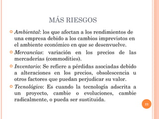 MÁS RIESGOS Ambiental : los que afectan a los rendimientos de una empresa debido a los cambios imprevistos en el ambiente económico en que se desenvuelve. Mercancías : variación en los precios de las mercaderías (commodities). Inventario : Se refiere a pérdidas asociadas debido a alteraciones en los precios, obsolescencia u otros factores que puedan perjudicar su valor. Tecnológico : Es cuando la tecnología adscrita a un proyecto, cambie o evoluciones, cambie radicalmente, o pueda ser sustituida. 