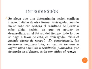 INTRODUCCIÓN Se alega que una determinada acción conlleva riesgo, o dicho de otra forma, arriesgada, cuando no se sabe con certeza el resultado de llevar a cabo dicha acción, ya que su actuar se desarrollará en el futuro del tiempo, todo lo que se haga a favor de ésta, es arriesgada.  “ sólo el pasado carece de riesgo”.  En consecuencia, las decisiones empresariales, en cuanto tiendan a lograr unos objetivos o resultados planeados, que de darán en el futuro, están sometidas al  riesgo 