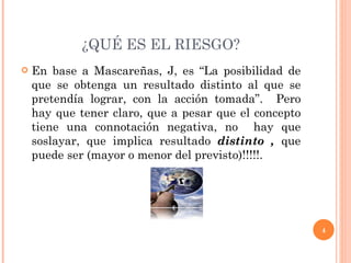 ¿QUÉ ES EL RIESGO? En base a Mascareñas, J, es “La posibilidad de que se obtenga un resultado distinto al que se pretendía lograr, con la acción tomada”.  Pero hay que tener claro, que a pesar que el concepto tiene una connotación negativa, no  hay que soslayar, que implica resultado  distinto ,  que puede ser (mayor o menor del previsto)!!!!!. 