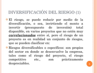DIVERSIFICACIÓN DEL RIESGO (1) El riesgo, se puede reducir por medio de la diversificación, o sea, invirtiendo el monto a invertir (presupuesto de inversión) total disponible, en varios proyectos que no estén muy  correlacionados  entre sí, pero el riesgo de un proyecto es en realidad un conjunto de riesgos, que se pueden clasificar en: Riesgos diversificables o específicos: son propios del sector en donde se desenvuelve la empresa, tales como el riesgo del proyecto, el riesgo competitivo etc., son prácticamente despreciables. 