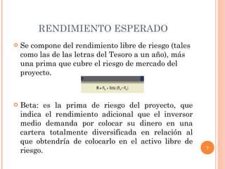 RENDIMIENTO ESPERADO Se compone del rendimiento libre de riesgo (tales como las de las letras del Tesoro a un año), más una prima que cubre el riesgo de mercado del proyecto. Beta: es la prima de riesgo del proyecto, que indica el rendimiento adicional que el inversor medio demanda por colocar su dinero en una cartera totalmente diversificada en relación al que obtendría de colocarlo en el activo libre de riesgo. 