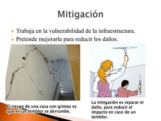  Trabaja en la vulnerabilidad de la infraestructura.
 Pretende mejorarla para reducir los daños.
El riesgo de una casa con grietas es
que en un temblor se derrumbe.
La mitigación es reparar el
daño, para reducir el
impacto en caso de un
temblor.
 