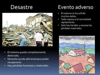 Desastre Evento adverso
• El sistema queda completamente
destruido.
• Necesita ayuda adicional para poder
recuperarse.
• Hay pérdidas humanas y materiales.
• El sistema no ha sufrido
muchos daños.
• Todo regresa a la normalidad
rápidamente.
• Solo hay heridos y escasas las
pérdidas materiales.
 