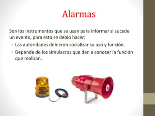 Alarmas
Son los instrumentos que se usan para informar si sucede
un evento, para esto se debió hacer:
• Las autoridades debieron socializar su uso y función.
• Depende de los simulacros que dan a conocer la función
que realizan.
 