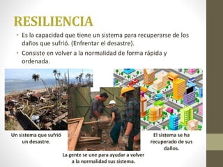 RESILIENCIA
• Es la capacidad que tiene un sistema para recuperarse de los
daños que sufrió. (Enfrentar el desastre).
• Consiste en volver a la normalidad de forma rápida y
ordenada.
Un sistema que sufrió
un desastre.
La gente se une para ayudar a volver
a la normalidad sus sistema.
El sistema se ha
recuperado de sus
daños.
 