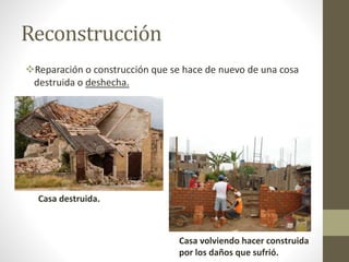 Reconstrucción
Reparación o construcción que se hace de nuevo de una cosa
destruida o deshecha.
Casa destruida.
Casa volviendo hacer construida
por los daños que sufrió.
 