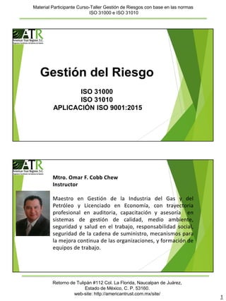 Material Participante Curso-Taller Gestión de Riesgos con base en las normas
ISO 31000 e ISO 31010
1
Retorno de Tulipán #112 Col. La Florida, Naucalpan de Juárez,
Estado de México, C. P. 53160.
web-site: http://americantrust.com.mx/site/
Gestión del Riesgo
ISO 31000
ISO 31010
APLICACIÓN ISO 9001:2015
Mtro. Omar F. Cobb Chew
Instructor
Maestro en Gestión de la Industria del Gas y del
Petróleo y Licenciado en Economía, con trayectoria
profesional en auditoria, capacitación y asesoría en
sistemas de gestión de calidad, medio ambiente,
seguridad y salud en el trabajo, responsabilidad social,
seguridad de la cadena de suministro, mecanismos para
la mejora continua de las organizaciones, y formación de
equipos de trabajo.
 