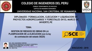 COLEGIO DE INGENIEROS DEL PERU
CONSEJO DEPARTAMENTAL DE AYACUCHO
CAPITULO DE INGENIERIA AGRONOMICA
UNIVERSIDAD NACIONAL SAN CRISTOBAL DE HUAMANGA
DIPLOMADO: FORMULACION, EJECUCION Y LIQUIDACION DE
PROYECTOS AGROPECUARIOS Y FORESTALES EN EL MARCO DE
INVIERTE.PE
AYACUCHO - 2019
GESTION DE RIESGOS DE OBRAS EN LA
PLANIFICACION DE LA EJECUCION (con la ley
de contratación del estado 30225)
TEMA:
ING. JOEL CASAVERDE PAREDES
EVALUADOR DE RIESGOS-R.J.Nº106-2017-CENEPRED/J
CONSULTOR DE OBRA REG. NºC101032 - OSCE
CORREO ELECTRONICO: casaverde_icapn@yahoo.com
CEL: 999313155
 