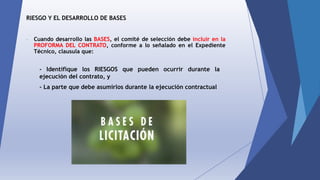 RIESGO Y EL DESARROLLO DE BASES
- Cuando desarrollo las BASES, el comité de selección debe incluir en la
PROFORMA DEL CONTRATO, conforme a lo señalado en el Expediente
Técnico, clausula que:
- Identifique los RIESGOS que pueden ocurrir durante la
ejecución del contrato, y
- La parte que debe asumirlos durante la ejecución contractual
 