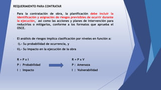 REQUERIMIENTO PARA CONTRATAR
- Para la contratación de obra, la planificación debe incluir la
identificación y asignación de riesgos previsibles de ocurrir durante
la ejecución, así como las acciones y planes de intervención para
reducirlos o mitigarlos, conforme a los formatos que aprueba el
OSCE.
- El análisis de riesgos implica clasificación por niveles en función a:
- i).- Su probabilidad de ocurrencia, y
- ii).- Su impacto en la ejecución de la obra
R = P x I
P : Probabilidad
I : Impacto
R = P x V
P : Amenaza
I : Vulnerabilidad
 