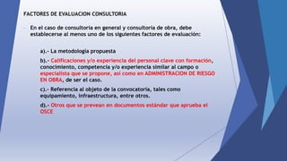 FACTORES DE EVALUACION CONSULTORIA
- En el caso de consultoría en general y consultoría de obra, debe
establecerse al menos uno de los siguientes factores de evaluación:
a).- La metodología propuesta
b).- Calificaciones y/o experiencia del personal clave con formación,
conocimiento, competencia y/o experiencia similar al campo o
especialista que se propone, así como en ADMINISTRACION DE RIESGO
EN OBRA, de ser el caso.
c).- Referencia al objeto de la convocatoria, tales como
equipamiento, infraestructura, entre otros.
d).- Otros que se prevean en documentos estándar que aprueba el
OSCE
 