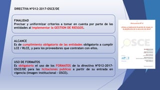 DIRECTIVA Nº012-2017-OSCE/DE
FINALIDAD
Precisar y uniformizar criterios a tomar en cuenta por parte de las
entidades al implementar la GESTION DE RIESGOS.
ALCANCE
Es de cumplimiento obligatorio de las entidades obligatorio a cumplir
LCE / RLCE, y para los proveedores que contraten con ellos.
USO DE FORMATOS
Es obligatorio el uso de los FORMATOS de la directiva Nº012-2017-
OSCE/DE para las licitaciones publicas a partir de su entrada en
vigencia (imagen institucional – OSCE).
 