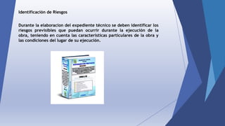 Identificación de Riesgos
Durante la elaboracion del expediente técnico se deben identificar los
riesgos previsibles que puedan ocurrir durante la ejecución de la
obra, teniendo en cuenta las características particulares de la obra y
las condiciones del lugar de su ejecución.
 