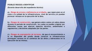 POSIBLES RIESGOS A IDENTIFICAR
(Durante desarrollo del expediente técnico)
a).- Riesgo de errores o deficiencia en el diseño, que repercuten en el
costo o la calidad de la infraestructura, nivel de servicio y/o puedan
provocar retrasos en la ejecución de la obra.
b).- Riesgos de construcción, que genera sobre costos y/o sobre plazos
durante el periodo de construcción, los cuales se pueden originar por
diferentes causas que abarcan aspectos técnicos, ambientales o
regulatorios y decisiones adoptados por las partes.
c).- Riesgos de expropiación de terrenos, de que el encarecimiento o
la no disponible del predio donde construir la infraestructura
provoquen retrasos en el comienzo de las obras y sobrecostos en la
ejecución de las mismas.
 
