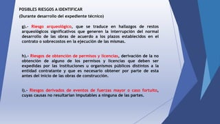 POSIBLES RIESGOS A IDENTIFICAR
(Durante desarrollo del expediente técnico)
g).- Riesgo arqueológico, que se traduce en hallazgos de restos
arqueológicos significativos que generen la interrupción del normal
desarrollo de las obras de acuerdo a los plazos establecidos en el
contrato o sobrecostos en la ejecución de las mismas.
h).- Riesgos de obtención de permisos y licencias, derivación de la no
obtención de alguno de los permisos y licencias que deben ser
expedidas por las instituciones u organismos públicos distintos a la
entidad contratante y que es necesario obtener por parte de esta
antes del inicio de las obras de construcción.
i).- Riesgos derivados de eventos de fuerzas mayor o caso fortuito,
cuyas causas no resultarían imputables a ninguna de las partes.
 
