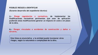 POSIBLES RIESGOS A IDENTIFICAR
(Durante desarrollo del expediente técnico)
j).- Riesgo regulatorios o normativos, de implementar las
modificaciones normativas pertinentes que sean de aplicación
pudiendo estas modificaciones generar un impacto en costo o en plazo
de la obra.
k).- Riesgos vinculados a accidentes de construcción y daños o
terceros.
Esta listas es enunciativa y la entidad puede incorporar otros
riesgos, según la naturaleza o complejidad de la obra.
 