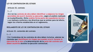 LEY DE CONTRATACION DEL ESTADO
Articulo 32. contrato
(…..)
32.2 en los contrato de obra deben identificar y asignarse los riesgos
previsibles de ocurrir durante su ejecución, según el análisis realizado
en la planificación. Dicho análisis forma parte del expediente técnico
y se realizara conforme a las directivas que se emitan para tal efecto,
según los criterios establecidos en el reglamento.
REGLAMENTO DE LEY DE CONTRATACION DEL ESTADO
Articulo 32. contenido del contrato
(…..)
116.3 tratándose de los contratos de obra deben incluirse, además las
clausulas que identifiquen los riesgos que pueden ocurrir durante la
ejecución de la obra y la determinación de la parte del contrato que
deben asumirlos durante la ejecución contractual.
 