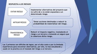 RESPUESTA A LOS RIESGOS
EVITAR RIESGO
MITIGAR RIESGO
TRANSFERENCIA
RIESGO
Implementar alternativas del proyecto que
no sufre de o no están expuestas a un
determinado riesgo.
Reducir el impacto negativo, trasladando el
riesgo a un tercero o tomando un seguro que
lo cobertura dicho riesgo.
Tomar acciones destinadas a reducir la
probabilidad de materializar del riesgo.
Las 2 primeras son difíciles de lograr, por el alto costo o por la limitada
experiencia para encontrar alternativas, por ello, lo mas estudiando y
usado en la practica es el traslado del riesgo a un tercero.
 
