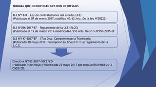 NORMAS QUE INCORPORAN GESTION DE RIESGOS
D.L Nº1341 – Ley de contrataciones del estado (LCE)
(Publicado el 07 de enero 2017,modifico 40/62 Arts. De la ley Nº30225)
D.S Nº056-2017-EF – Reglamento de la LCE (RLCE)
(Publicado el 19 de marzo 2017-modifico163/253 Arts. Del D.S.Nº350-2015-EF
D.S Nº147-2017-EF – 17va Disp. Complementaria Transitoria
(Publicado 20 mayo 2017 – incorporan la 17va D.C.T. al reglamento de la
L.C.E.
Directiva Nº012-2017-OSCE/CD
(Publicado 9 de mayo y modificada 23 mayo 2017 por resolución Nº018-2017-
OSCE/CD.
 