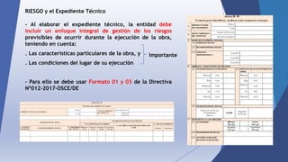 RIESGO y el Expediente Técnico
- Al elaborar el expediente técnico, la entidad debe
incluir un enfoque integral de gestión de los riesgos
previsibles de ocurrir durante la ejecución de la obra,
teniendo en cuenta:
. Las características particulares de la obra, y
. Las condiciones del lugar de su ejecución
- Para ello se debe usar Formato 01 y 03 de la Directiva
Nº012-2017-OSCE/DE
Importante
 