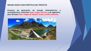 RIESGOS SEGÚN CARACTERISTICAS DEL PROYECTO
Proyecto de generación de energía (hidroeléctrica o
termoeléctrica), enfrentan bajos riesgos técnicos y de ingeniería,
pero afrontan altos riesgos de impacto social y medio ambiente.
 