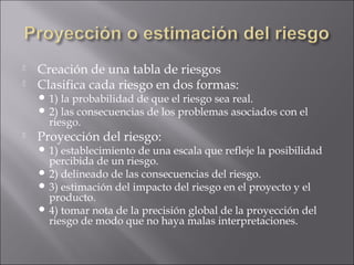    Creación de una tabla de riesgos
   Clasifica cada riesgo en dos formas:
     1) la probabilidad de que el riesgo sea real.
     2) las consecuencias de los problemas asociados con el
      riesgo.
   Proyección del riesgo:
     1) establecimiento de una escala que refleje la posibilidad
      percibida de un riesgo.
     2) delineado de las consecuencias del riesgo.
     3) estimación del impacto del riesgo en el proyecto y el
      producto.
     4) tomar nota de la precisión global de la proyección del
      riesgo de modo que no haya malas interpretaciones.
 