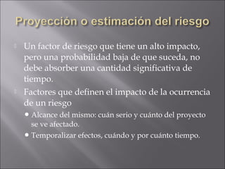    Un factor de riesgo que tiene un alto impacto,
    pero una probabilidad baja de que suceda, no
    debe absorber una cantidad significativa de
    tiempo.
   Factores que definen el impacto de la ocurrencia
    de un riesgo
     Alcance  del mismo: cuán serio y cuánto del proyecto
      se ve afectado.
     Temporalizar efectos, cuándo y por cuánto tiempo.
 