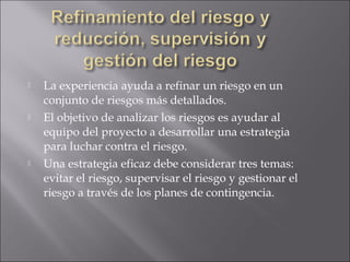    La experiencia ayuda a refinar un riesgo en un
    conjunto de riesgos más detallados.
   El objetivo de analizar los riesgos es ayudar al
    equipo del proyecto a desarrollar una estrategia
    para luchar contra el riesgo.
   Una estrategia eficaz debe considerar tres temas:
    evitar el riesgo, supervisar el riesgo y gestionar el
    riesgo a través de los planes de contingencia.
 
