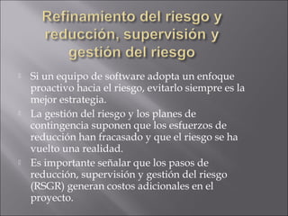    Si un equipo de software adopta un enfoque
    proactivo hacia el riesgo, evitarlo siempre es la
    mejor estrategia.
   La gestión del riesgo y los planes de
    contingencia suponen que los esfuerzos de
    reducción han fracasado y que el riesgo se ha
    vuelto una realidad.
   Es importante señalar que los pasos de
    reducción, supervisión y gestión del riesgo
    (RSGR) generan costos adicionales en el
    proyecto.
 