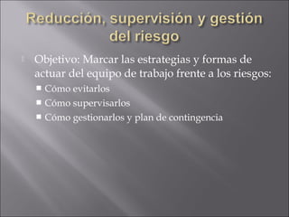    Objetivo: Marcar las estrategias y formas de
    actuar del equipo de trabajo frente a los riesgos:
     Cómo evitarlos
     Cómo supervisarlos
     Cómo gestionarlos y plan de contingencia
 