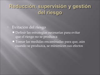    Evitación del riesgo
     Definir las estrategias necesarias para evitar
      que el riesgo no se produzca
     Tomar las medidas encaminadas para que, aún
      cuando se produzca, se minimicen sus efectos
 