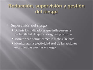    Supervisión del riesgo
     Definir los indicadores que influyen en la
      probabilidad de que el riesgo se produzca
     Monitorizar periódicamente dichos factores
     Monitorizar la efectividad real de las acciones
      encaminadas a evitar el riesgo
 