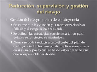    Gestión del riesgo y plan de contingencia
     Se asume que la evitación y la monitorización han
      fallado y el riesgo se ha producido.
     Se definen las estrategias y acciones a tomar para
      evitar que los efectos se maximicen.
     Nunca se podrá reducir a cero el coste del plan de
      contingencia. Dicho plan puede implicar unos costes
      en sí mismo, por lo cual se ha de valorar el beneficio
      que se espera obtener de éste.
 