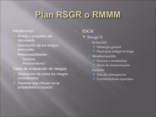    Introducción                            RSGR
     Ámbito y propósito del                  Riesgo X
      documento                                ○ Evitación
     Descripción de los riesgos                   Estrategia general
      principales                                  Pasos para mitigar el riesgo
     Responsabilidades
                                               ○ Monitorización
       ○ Gestores                                  Factores a monitorizar
       ○ Personal técnico
                                                   Modo de monitorización
   Tabla de evaluación de riesgos             ○ Gestión
     Descripción de todos los riesgos             Plan de contingencias
      considerados                                 Consideraciones especiales
     Factores que influyen en la
      probabilidad e impacto
 