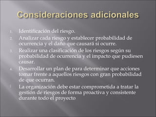 1.   Identificación del riesgo.
2.   Analizar cada riesgo y establecer probabilidad de
     ocurrencia y el daño que causará si ocurre.
3.   Realizar una clasificación de los riesgos según su
     probabilidad de ocurrencia y el impacto que pudiesen
     causar.
4.   Desarrollar un plan de para determinar que acciones
     tomar frente a aquellos riesgos con gran probabilidad
     de que ocurran.
    La organización debe estar comprometida a tratar la
     gestión de riesgos de forma proactiva y consistente
     durante todo el proyecto
 