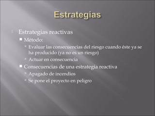    Estrategias reactivas
       Método:
         Evaluar las consecuencias del riesgo cuando éste ya se
          ha producido (ya no es un riesgo)
         Actuar en consecuencia
       Consecuencias de una estrategia reactiva
         Apagado de incendios
         Se pone el proyecto en peligro
 