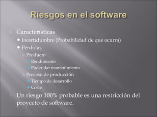    Características
     Incertidumbre   (Probabilidad de que ocurra)
     Pérdidas
      ○ Producto
        Rendimiento
        Poder dar mantenimiento
      ○ Proceso de producción
        Tiempo de desarrollo
        Coste
   Un riesgo 100% probable es una restricción del
    proyecto de software.
 