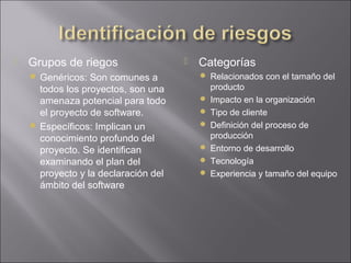    Grupos de riegos                     Categorías
     Genéricos: Son comunes a             Relacionados con el tamaño del
      todos los proyectos, son una            producto
      amenaza potencial para todo            Impacto en la organización
      el proyecto de software.               Tipo de cliente
     Específicos: Implican un               Definición del proceso de
      conocimiento profundo del               producción
      proyecto. Se identifican               Entorno de desarrollo
      examinando el plan del                 Tecnología
      proyecto y la declaración del          Experiencia y tamaño del equipo
      ámbito del software
 